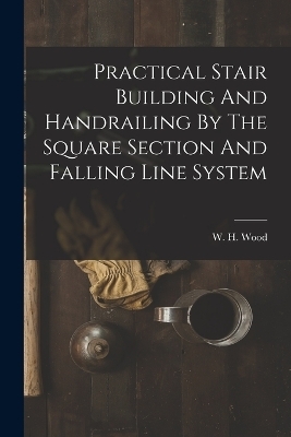 Practical Stair Building And Handrailing By The Square Section And Falling Line System - W H Wood