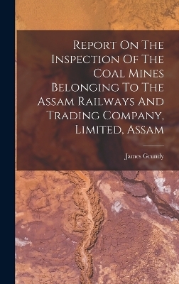 Report On The Inspection Of The Coal Mines Belonging To The Assam Railways And Trading Company, Limited, Assam - James Grundy