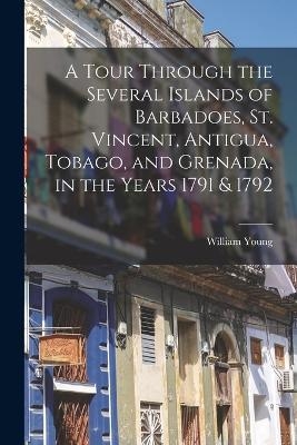 A Tour Through the Several Islands of Barbadoes, St. Vincent, Antigua, Tobago, and Grenada, in the Years 1791 & 1792 - William Young