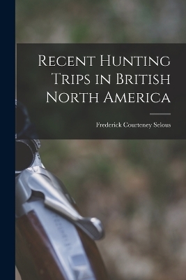 Recent Hunting Trips in British North America - Frederick Courteney Selous