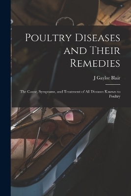 Poultry Diseases and Their Remedies; the Cause, Symptoms, and Treatment of all Diseases Known to Poultry - J Gaylor Blair