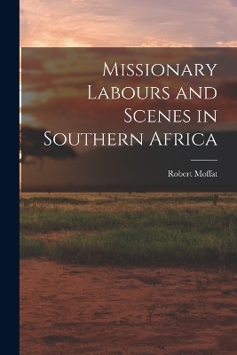 Missionary Labours and Scenes in Southern Africa - Robert Moffat