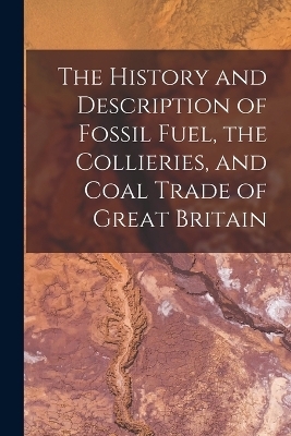 The History and Description of Fossil Fuel, the Collieries, and Coal Trade of Great Britain -  Anonymous