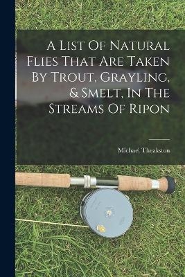 A List Of Natural Flies That Are Taken By Trout, Grayling, & Smelt, In The Streams Of Ripon - Michael Theakston