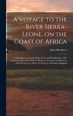 A Voyage to the River Sierra-Leone, on the Coast of Africa; Containing an Account of the Trade and Productions of the Country, and of the Civil and Religious Customs and Manners of the People; in a Series of Letters to a Friend in England - John Matthews