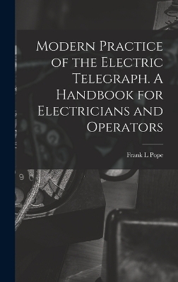 Modern Practice of the Electric Telegraph. A Handbook for Electricians and Operators - Frank L Pope