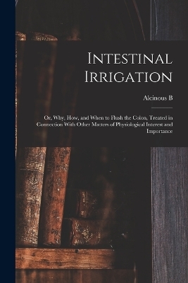 Intestinal Irrigation; or, Why, how, and When to Flush the Colon, Treated in Connection With Other Matters of Physiological Interest and Importance - Alcinous B B 1851 Jamison