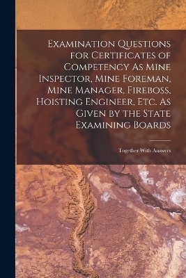 Examination Questions for Certificates of Competency As Mine Inspector, Mine Foreman, Mine Manager, Fireboss, Hoisting Engineer, Etc. As Given by the State Examining Boards -  Anonymous