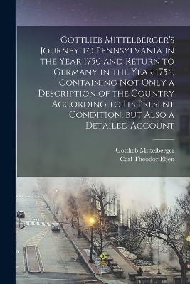 Gottlieb Mittelberger's Journey to Pennsylvania in the Year 1750 and Return to Germany in the Year 1754, Containing not Only a Description of the Country According to its Present Condition, but Also a Detailed Account - Gottlieb Mittelberger, Carl Theodor Eben