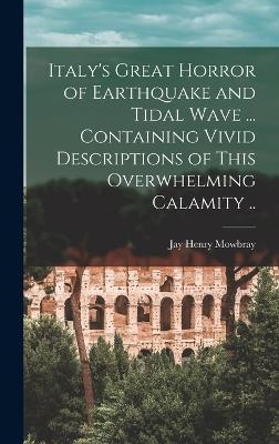 Italy's Great Horror of Earthquake and Tidal Wave ... Containing Vivid Descriptions of This Overwhelming Calamity .. - Jay Henry Mowbray