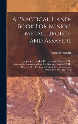 A Practical Hand-book For Miners, Metallurgists, And Assayers - Julius Silversmith