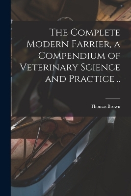 The Complete Modern Farrier, a Compendium of Veterinary Science and Practice .. - Thomas Brown