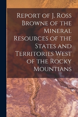 Report of J. Ross Browne of the Mineral Resources of the States and Territories West of the Rocky Mountians -  Anonymous