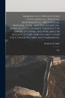 Memoirs and Observations Topographical, Physical, Mathematical, Mechanical, Natural, Civil, and Ecclesiastical. Made in a Late Journey Through The Empire of China, and Published in Several Letters. Particularly Upon The Chinese Pottery and Varnishing; The - Louis Le Comte