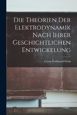 Die Theorien der Elektrodynamik nach ihrer geschichtlichen Entwickelung - Georg Ferdinand Helm