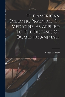 The American Eclectic Practice Of Medicine, As Applied To The Diseases Of Domestic Animals - Nelson N Titus