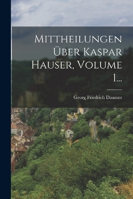 Mittheilungen Über Kaspar Hauser, Volume 1... - Georg Friedrich Daumer