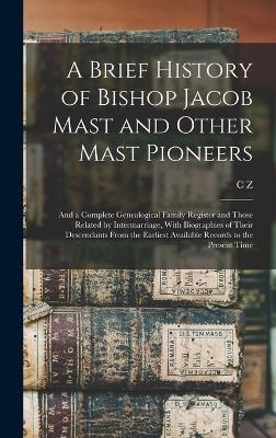 A Brief History of Bishop Jacob Mast and Other Mast Pioneers; and a Complete Genealogical Family Register and Those Related by Intermarriage, With Biographies of Their Descendants From the Earliest Available Records to the Present Time - C Z 1885- Mast