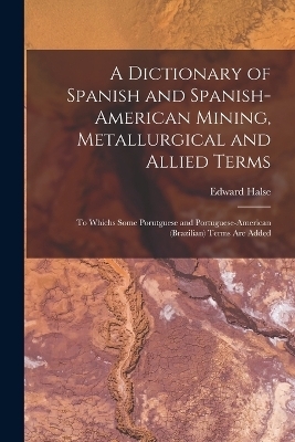 A Dictionary of Spanish and Spanish-American Mining, Metallurgical and Allied Terms - Edward Halse