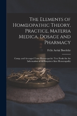 The Elements of Homoeopathic Theory, Practice, Materia Medica, Dosage and Pharmacy - Felix Aerial Boericke