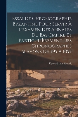 Essai De Chronographie Byzantine Pour Servir À L'examen Des Annales Du Bas-empire Et Particulièrement Des Chronographes Slavons De 395 À 1057 - Edward Von Muralt