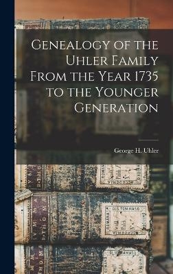 Genealogy of the Uhler Family From the Year 1735 to the Younger Generation - George H Uhler