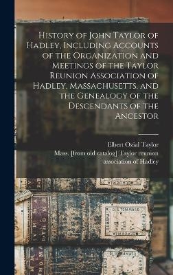 History of John Taylor of Hadley, Including Accounts of the Organization and Meetings of the Taylor Reunion Association of Hadley, Massachusetts, and the Genealogy of the Descendants of the Ancestor - 