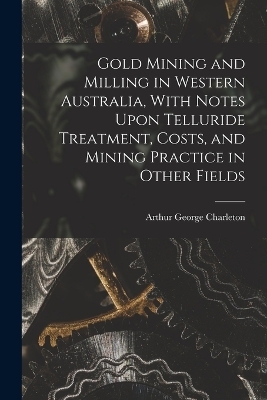 Gold Mining and Milling in Western Australia, With Notes Upon Telluride Treatment, Costs, and Mining Practice in Other Fields - Arthur George Charleton