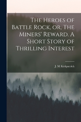 The Heroes of Battle Rock, or, The Miners' Reward. A Short Story of Thrilling Interest - Kirkpatrick J M