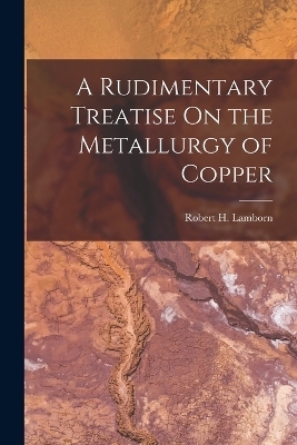 A Rudimentary Treatise On the Metallurgy of Copper - Robert H Lamborn