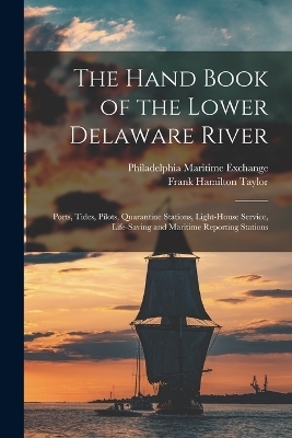 The Hand Book of the Lower Delaware River; Ports, Tides, Pilots, Quarantine Stations, Light-house Service, Life-saving and Maritime Reporting Stations - Frank Hamilton Taylor, Philadelphia Maritime Exchange