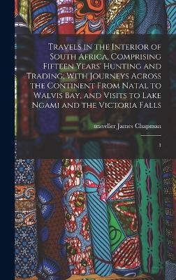 Travels in the Interior of South Africa, Comprising Fifteen Years' Hunting and Trading; With Journeys Across the Continent From Natal to Walvis Bay, and Visits to Lake Ngami and the Victoria Falls - James Chapman