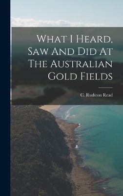 What I Heard, Saw And Did At The Australian Gold Fields - C Rudston Read