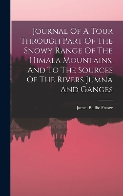 Journal Of A Tour Through Part Of The Snowy Range Of The Himala Mountains, And To The Sources Of The Rivers Jumna And Ganges - James Baillie Fraser