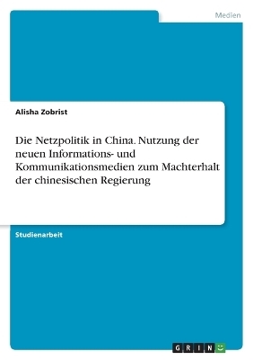 Die Netzpolitik in China. Nutzung der neuen Informations- und Kommunikationsmedien zum Machterhalt der chinesischen Regierung - Alisha Zobrist