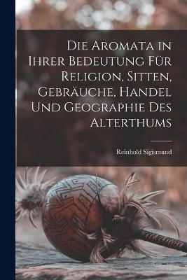 Die Aromata in Ihrer Bedeutung Für Religion, Sitten, Gebräuche, Handel Und Geographie Des Alterthums - Reinhold Sigismund