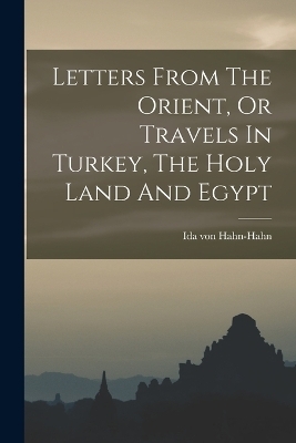 Letters From The Orient, Or Travels In Turkey, The Holy Land And Egypt - Ida Von Hahn-Hahn