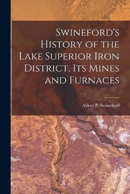 Swineford's History of the Lake Superior Iron District, Its Mines and Furnaces - Alfred P Swineford