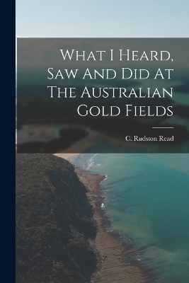 What I Heard, Saw And Did At The Australian Gold Fields - C Rudston Read