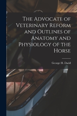 The Advocate of Veterinary Reform and Outlines of Anatomy and Physiology of the Horse - George H Dadd