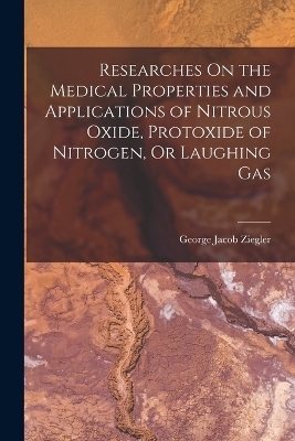 Researches On the Medical Properties and Applications of Nitrous Oxide, Protoxide of Nitrogen, Or Laughing Gas - George Jacob Ziegler