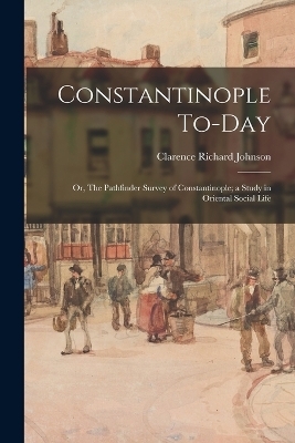 Constantinople To-day; or, The Pathfinder Survey of Constantinople; a Study in Oriental Social Life - Clarence Richard Johnson