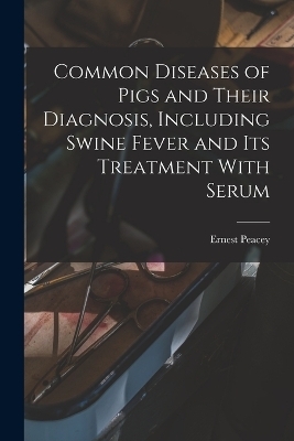 Common Diseases of Pigs and Their Diagnosis, Including Swine Fever and its Treatment With Serum - Peacey Ernest