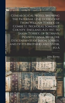 Genealogical Notes, Showing the Paternal Line of Descent From William Torrey, of Combe St. Nicholas, Somerset County, England, A.D. 1557, to Jason Torrey, of Bethany, Pennsylvania, With the Descendants of Jason Torrey, and of his Brothers and Sister, to A - John Torrey