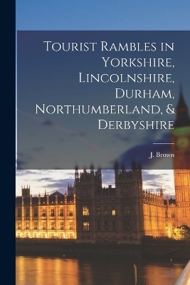 Tourist Rambles in Yorkshire, Lincolnshire, Durham, Northumberland, & Derbyshire - J Brown