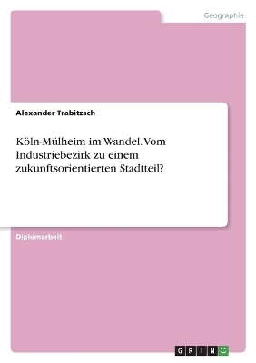 KÃ¶ln-MÃ¼lheim im Wandel. Vom Industriebezirk zu einem zukunftsorientierten Stadtteil? - Alexander Trabitzsch