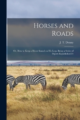 Horses and Roads; or, How to Keep a Horse Sound on his Legs. Being a Series of Papers Republished Fr - J T Denny