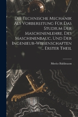 Die Technische Mechanik Als Vorbereitung Für Das Studium Der Maschinenlehre, Des Maschinenbauc, Und Der Ingenieur-Wissenschaften ... Erster Theil - Moritz Rühlmann