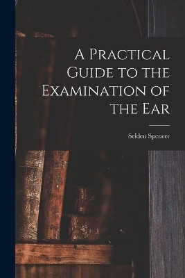 A Practical Guide to the Examination of the Ear - Selden Spencer