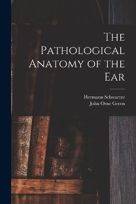 The Pathological Anatomy of the Ear - Hermann Schwartze, John Orne Green